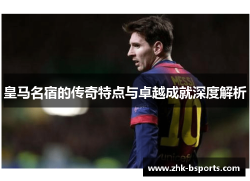 皇马名宿的传奇特点与卓越成就深度解析
