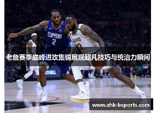老詹赛季巅峰进攻集锦展现超凡技巧与统治力瞬间