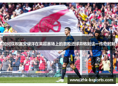 如何庆祝富安健洋在英超赛场上的首粒进球并铭刻这一传奇时刻